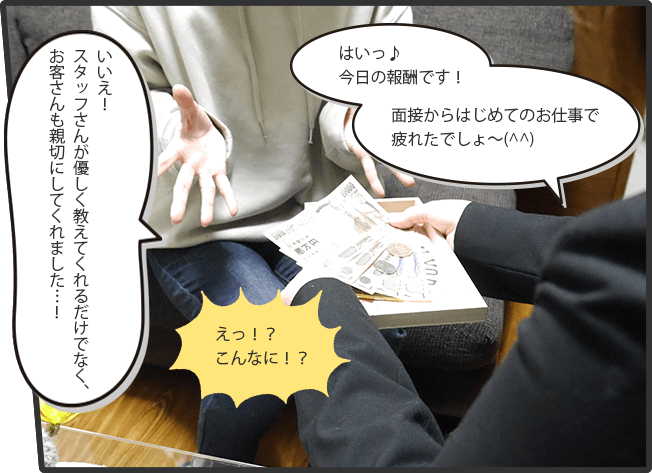 はいっ♪今日の報酬です！面接からはじめてのお仕事で疲れたでしょ～(^^)(スタッフ)えっ！？こんなに！？(女の子)いいえ！スタッフさんが優しく教えてくれるだけでなく、お客さんも親切にしてくれました…！(女の子)